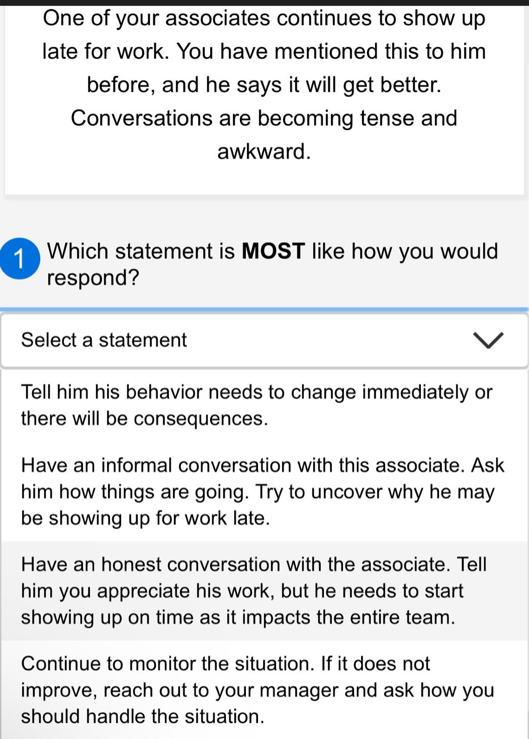 one of your associates continues to show up late for work. you have mentioned this to him before, and he says it will get better. conversations are becoming tense and awkward. which statement is most like how you would respond? select a statement tell him his behavior needs to change immediately or there will be consequences. have an informal conversation with this associate. ask him how things are going. try to uncover why he may be showing up for work late. have an honest conversation with the associate. tell him you appreciate his work, but he needs to start showing up on time as it impacts the entire team. continue to monitor the situation. if it does not improve, reach out to your manager and ask how you should handle the situation.
