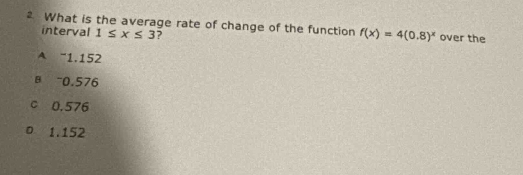 2 what is the average rate of change of the function f(x) = 4(0.8)^x over the interval 1 ≤ x ≤ 3? a -1.152 b -0.576 c 0.576 d 1.152