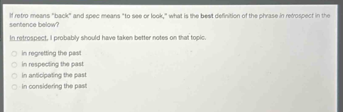 if retro means \back\ and spec means \to see or look,\ what is the best definition of the phrase in retrospect in the sentence below? in retrospect, i probably should have taken better notes on that topic. in regretting the past in respecting the past in anticipating the past in considering the past