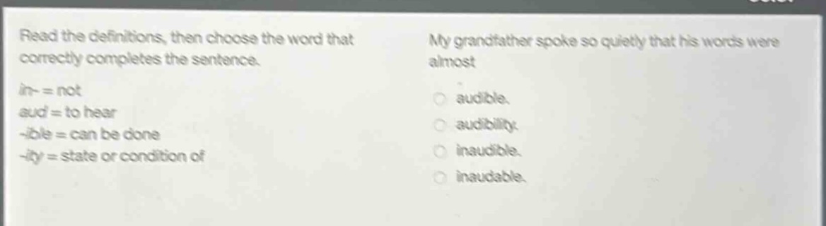 read the definitions, then choose the word that correctly completes the sentence. in- = not aud = to hear -ible = can be done -ity = state or condition of my grandfather spoke so quietly that his words were almost audible. audibility. inaudible. inaudable.