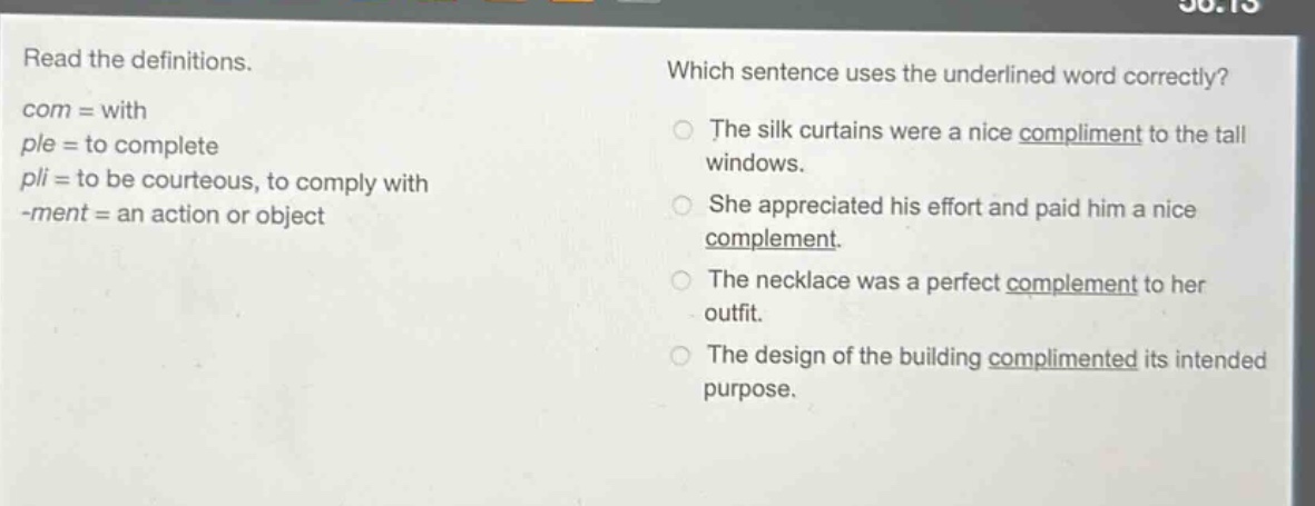 read the definitions. com = with ple = to complete pli = to be courteous, to comply with -ment = an action or object which sentence uses the underlined word correctly? the silk curtains were a nice compliment to the tall windows. she appreciated his effort and paid him a nice complement. the necklace was a perfect complement to her outfit. the design of the building complimented its intended purpose.