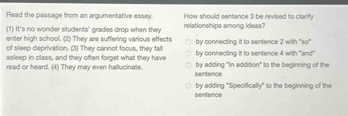 read the passage from an argumentative essay. (1) its no wonder students grades drop when they enter high school. (2) they are suffering various effects of sleep deprivation. (3) they cannot focus, they fall asleep in class, and they often forget what they have read or heard. (4) they may even hallucinate. how should sentence 3 be revised to clarify relationships among ideas? by connecting it to sentence 2 with \so\ by connecting it to sentence 4 with \and\ by adding \in addition\ to the beginning of the sentence by adding \specifically\ to the beginning of the sentence