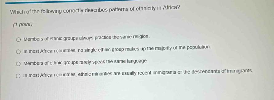 which of the following correctly describes patterns of ethnicity in africa? (1 point) members of ethnic groups always practice the same religion. in most african countries, no single ethnic group makes up the majority of the population. members of ethnic groups rarely speak the same language. in most african countries, ethnic minorities are usually recent immigrants or the descendants of immigrants.