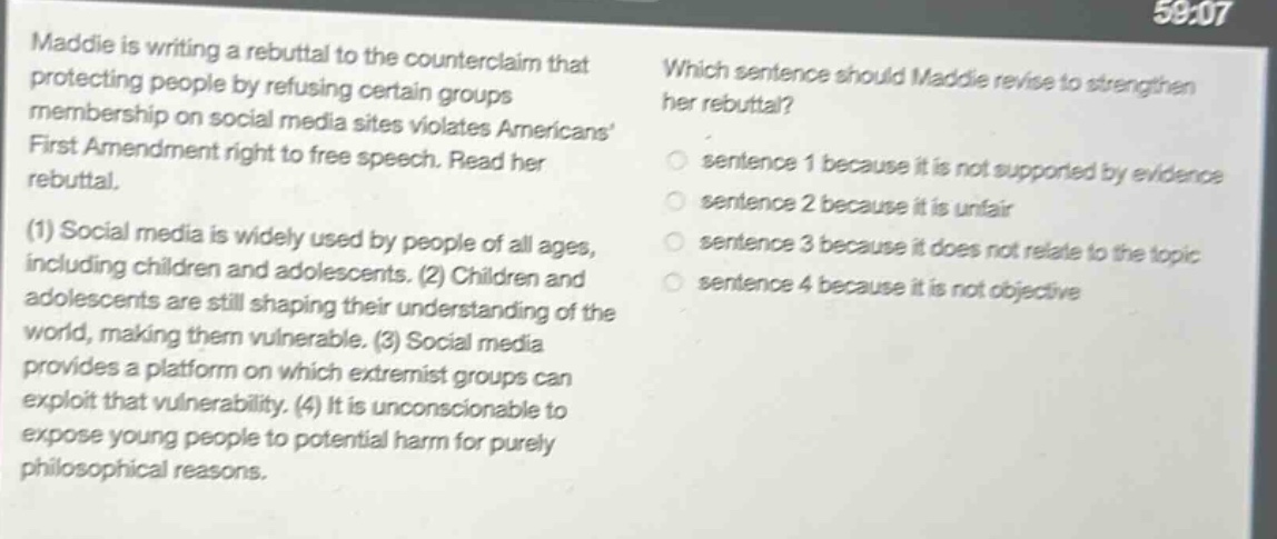 maddie is writing a rebuttal to the counterclaim that protecting people by refusing certain groups membership on social media sites violates americans first amendment right to free speech. read her rebuttal. (1) social media is widely used by people of all ages, including children and adolescents. (2) children and adolescents are still shaping their understanding of the world, making them vulnerable. (3) social media provides a platform on which extremist groups can exploit that vulnerability. (4) it is unconscionable to expose young people to potential harm for purely philosophical reasons. which sentence should maddie revise to strengthen her rebuttal? sentence 1 because it is not supported by evidence sentence 2 because it is unfair sentence 3 because it does not relate to the topic sentence 4 because it is not objective