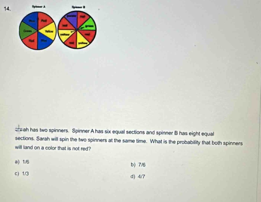 14. sarah has two spinners. spinner a has six equal sections and spinner b has eight equal sections. sarah will spin the two spinners at the same time. what is the probability that both spinners will land on a color that is not red? a) 1/6 b) 7/6 c) 1/3 d) 4/7