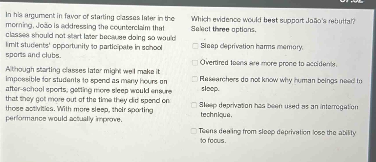 in his argument in favor of starting classes later in the morning, joão is addressing the counterclaim that classes should not start later because doing so would limit students opportunity to participate in school sports and clubs. although starting classes later might well make it impossible for students to spend as many hours on after - school sports, getting more sleep would ensure that they got more out of the time they did spend on those activities. with more sleep, their sporting performance would actually improve. which evidence would best support joãos rebuttal? select three options. sleep deprivation harms memory. overtired teens are more prone to accidents. researchers do not know why human beings need to sleep. sleep deprivation has been used as an interrogation technique. teens dealing from sleep deprivation lose the ability to focus.
