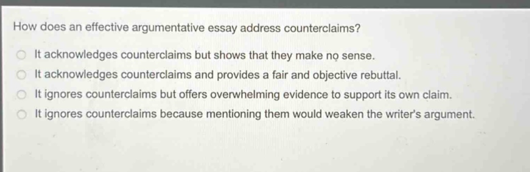 how does an effective argumentative essay address counterclaims? it acknowledges counterclaims but shows that they make no sense. it acknowledges counterclaims and provides a fair and objective rebuttal. it ignores counterclaims but offers overwhelming evidence to support its own claim. it ignores counterclaims because mentioning them would weaken the writer’s argument.