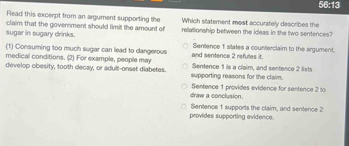 read this excerpt from an argument supporting the claim that the government should limit the amount of sugar in sugary drinks. (1) consuming too much sugar can lead to dangerous medical conditions. (2) for example, people may develop obesity, tooth decay, or adult - onset diabetes. which statement most accurately describes the relationship between the ideas in the two sentences? sentence 1 states a counterclaim to the argument, and sentence 2 refutes it. sentence 1 is a claim, and sentence 2 lists supporting reasons for the claim. sentence 1 provides evidence for sentence 2 to draw a conclusion. sentence 1 supports the claim, and sentence 2 provides supporting evidence.