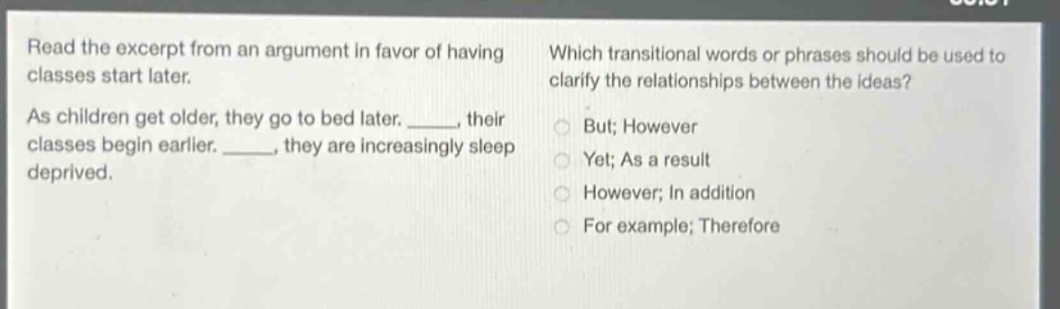 read the excerpt from an argument in favor of having classes start later. as children get older, they go to bed later. _____, their classes begin earlier. _____, they are increasingly sleep deprived. which transitional words or phrases should be used to clarify the relationships between the ideas? but; however yet; as a result however; in addition for example; therefore
