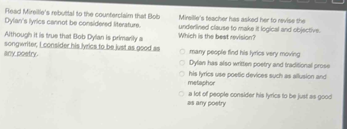read mireilles rebuttal to the counterclaim that bob dylans lyrics cannot be considered literature. although it is true that bob dylan is primarily a songwriter, i consider his lyrics to be just as good as any poetry. mireilles teacher has asked her to revise the underlined clause to make it logical and objective. which is the best revision? many people find his lyrics very moving dylan has also written poetry and traditional prose his lyrics use poetic devices such as allusion and metaphor a lot of people consider his lyrics to be just as good as any poetry