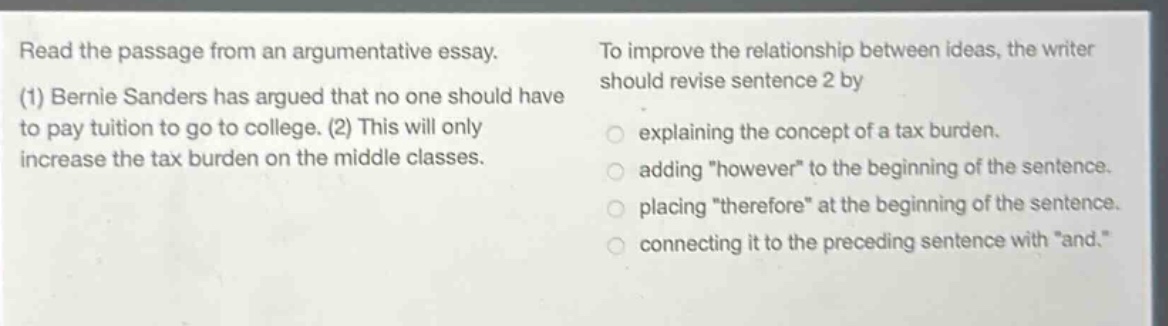 read the passage from an argumentative essay. (1) bernie sanders has argued that no one should have to pay tuition to go to college. (2) this will only increase the tax burden on the middle classes. to improve the relationship between ideas, the writer should revise sentence 2 by explaining the concept of a tax burden. adding \however\ to the beginning of the sentence. placing \therefore\ at the beginning of the sentence. connecting it to the preceding sentence with \and.\