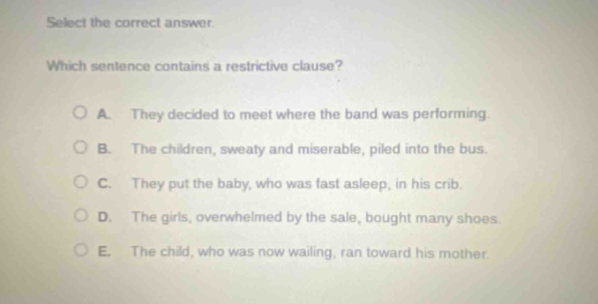 select the correct answer. which sentence contains a restrictive clause? a. they decided to meet where the band was performing. b. the children, sweaty and miserable, piled into the bus. c. they put the baby, who was fast asleep, in his crib. d. the girls, overwhelmed by the sale, bought many shoes. e. the child, who was now wailing, ran toward his mother.
