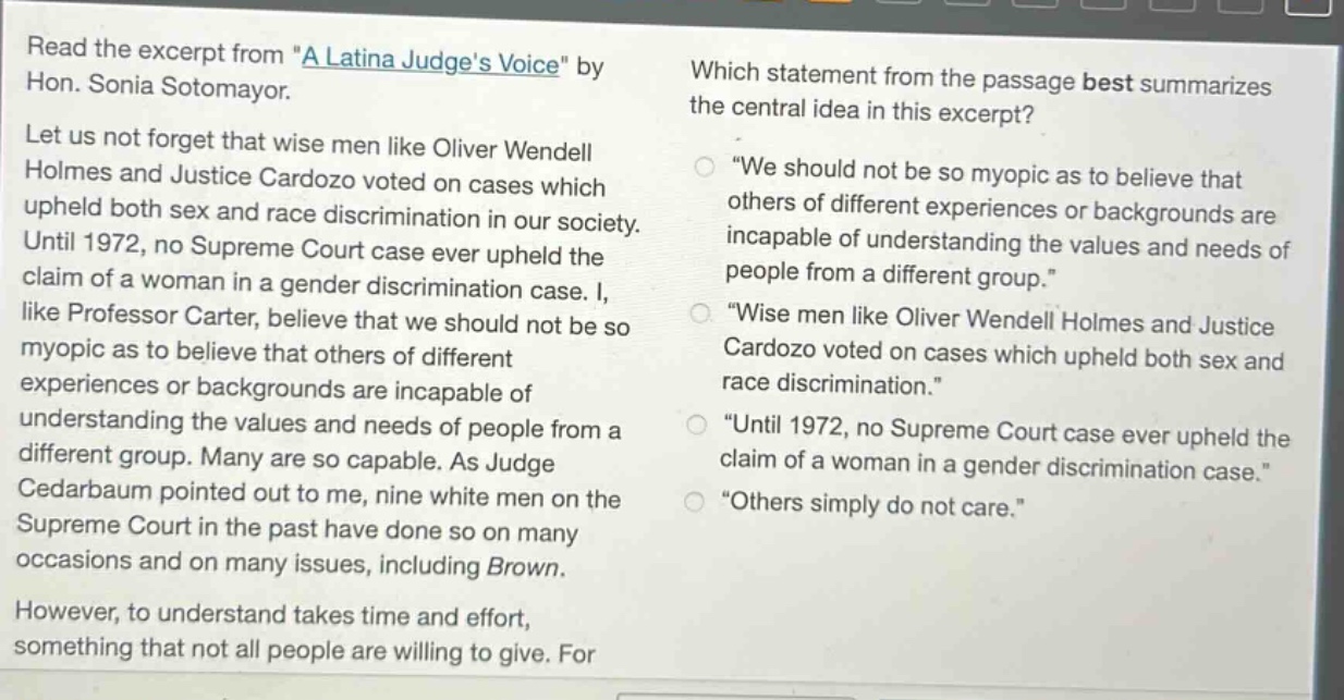 read the excerpt from \a latina judges voice\ by hon. sonia sotomayor. let us not forget that wise men like oliver wendell holmes and justice cardozo voted on cases which upheld both sex and race discrimination in our society. until 1972, no supreme court case ever upheld the claim of a woman in a gender discrimination case. i, like professor carter, believe that we should not be so myopic as to believe that others of different experiences or backgrounds are incapable of understanding the values and needs of people from a different group. many are so capable. as judge cedarbaum pointed out to me, nine white men on the supreme court in the past have done so on many occasions and on many issues, including brown. however, to understand takes time and effort, something that not all people are willing to give. which statement from the passage best summarizes the central idea in this excerpt? \we should not be so myopic as to believe that others of different experiences or backgrounds are incapable of understanding the values and needs of people from a different group.\ \wise men like oliver wendell holmes and justice cardozo voted on cases which upheld both sex and race discrimination.\ \until 1972, no supreme court case ever upheld the claim of a woman in a gender discrimination case.\ \others simply do not care.\