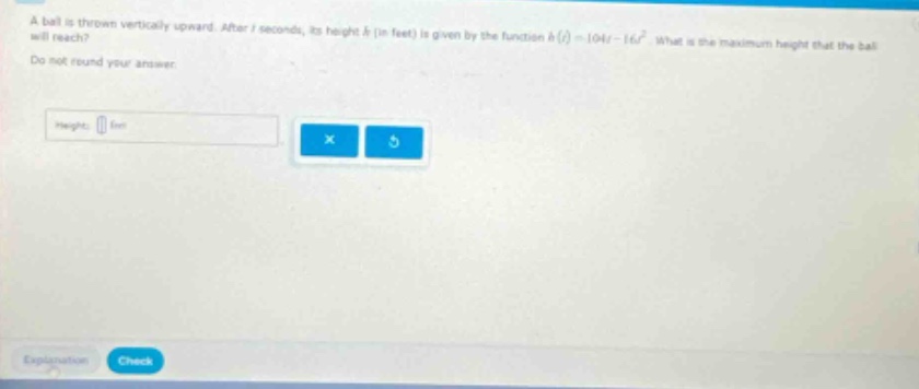 a ball is thrown vertically upward. after t seconds, its height h (in feet) is given by the function h(t)=104t - 16t². what is the maximum height that the ball will reach? do not round your answer. height: feet