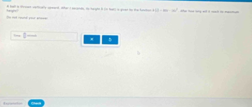 a ball is thrown vertically upward. after t seconds, its height h (in feet) is given by the function h(t)=80t - 16t². after how long will it reach its maximum height? do not round your answer. time: seconds