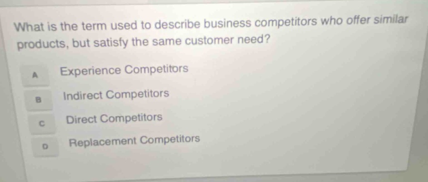 what is the term used to describe business competitors who offer similar products, but satisfy the same customer need? a experience competitors b indirect competitors c direct competitors d replacement competitors
