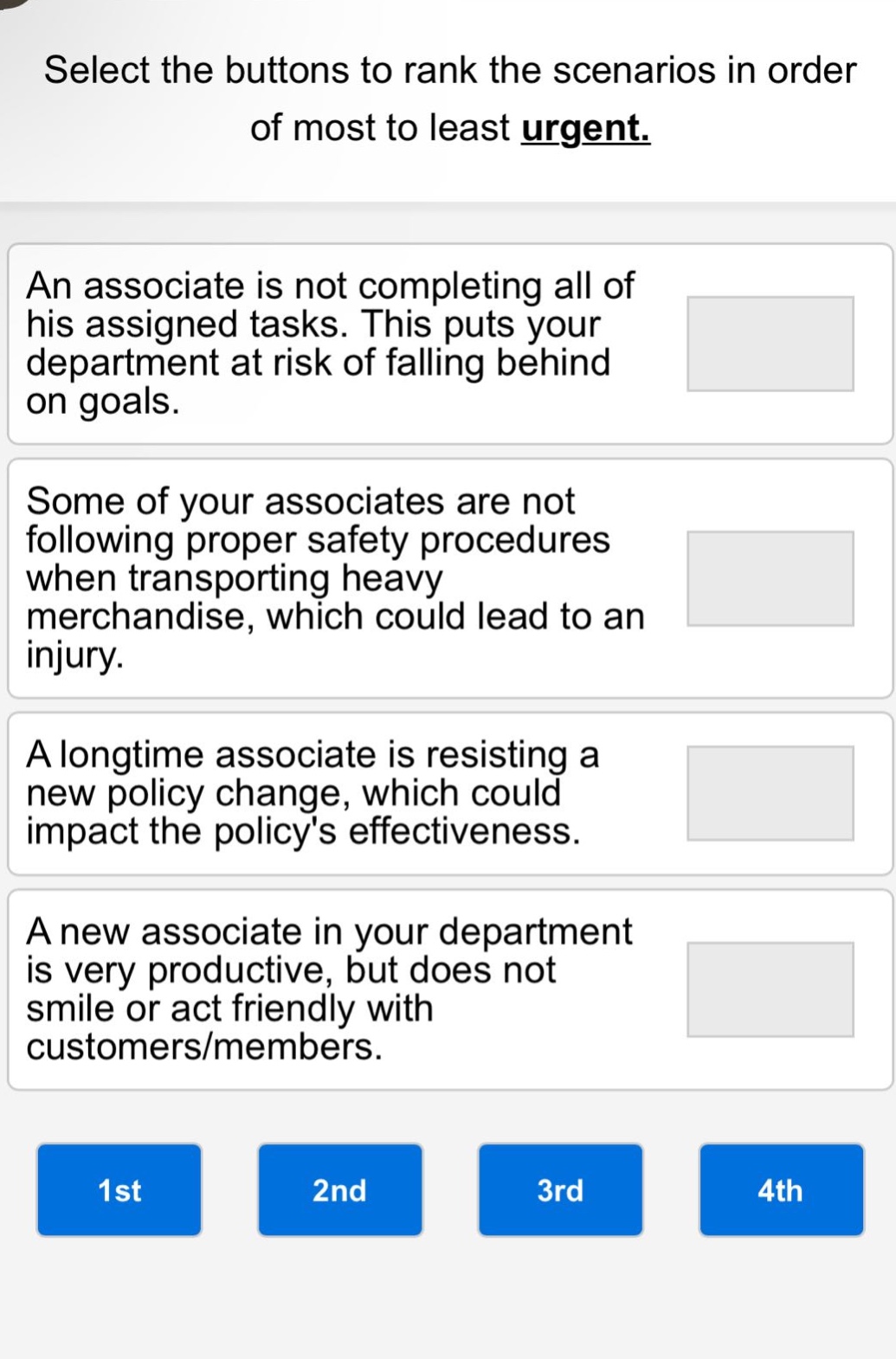 select the buttons to rank the scenarios in order of most to least urgent. an associate is not completing all of his assigned tasks. this puts your department at risk of falling behind on goals. some of your associates are not following proper safety procedures when transporting heavy merchandise, which could lead to an injury. a longtime associate is resisting a new policy change, which could impact the policys effectiveness. a new associate in your department is very productive, but does not smile or act friendly with customers/members. 1st 2nd 3rd 4th