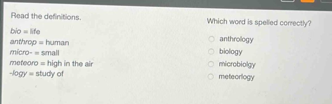 read the definitions. bio = life anthrop = human micro- = small meteoro = high in the air -logy = study of which word is spelled correctly? anthrology biology microbiolgy meteorlogy