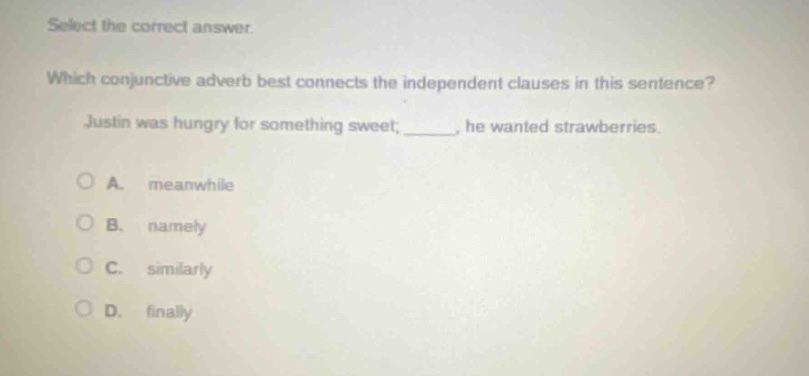select the correct answer. which conjunctive adverb best connects the independent clauses in this sentence? justin was hungry for something sweet; _____, he wanted strawberries. a. meanwhile b. namely c. similarly d. finally