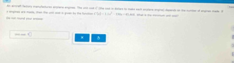 an aircraft factory manufactures airplane engines. the unit - cost c (the cost in dollars to make each airplane engine) depends on the number of engines made. if x engines are made, then the unit cost is given by the function c(x)=1.1x² - 330x + 43,468. what is the minimum unit cost? do not round your answer. unit cost: $