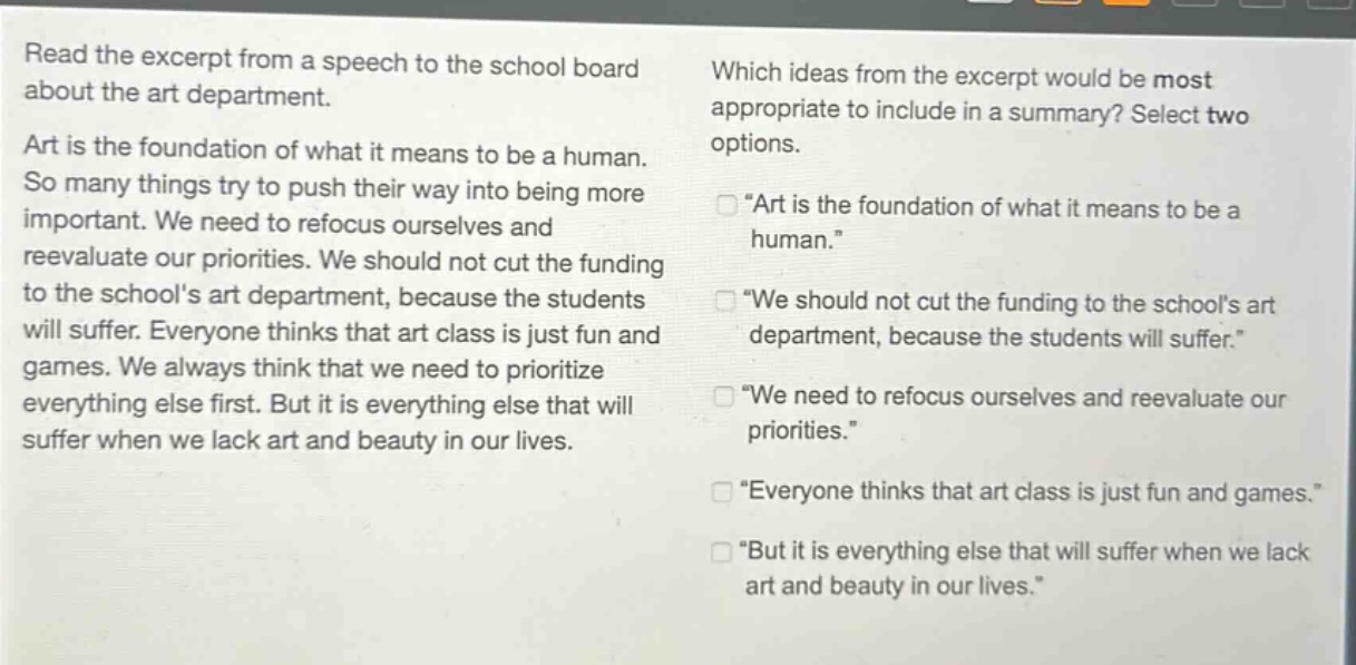 read the excerpt from a speech to the school board about the art department. art is the foundation of what it means to be a human. so many things try to push their way into being more important. we need to refocus ourselves and reevaluate our priorities. we should not cut the funding to the schools art department, because the students will suffer. everyone thinks that art class is just fun and games. we always think that we need to prioritize everything else first. but it is everything else that will suffer when we lack art and beauty in our lives. which ideas from the excerpt would be most appropriate to include in a summary? select two options. “art is the foundation of what it means to be a human.” “we should not cut the funding to the schools art department, because the students will suffer.” “we need to refocus ourselves and reevaluate our priorities.” “everyone thinks that art class is just fun and games.” “but it is everything else that will suffer when we lack art and beauty in our lives.”