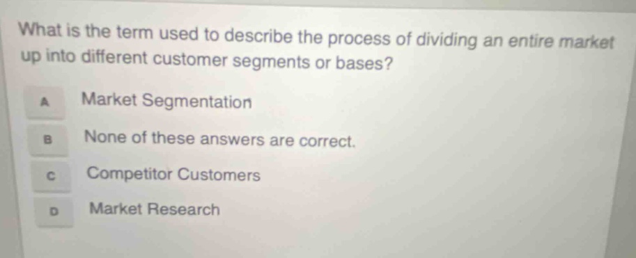 what is the term used to describe the process of dividing an entire market up into different customer segments or bases? a market segmentation b none of these answers are correct. c competitor customers d market research