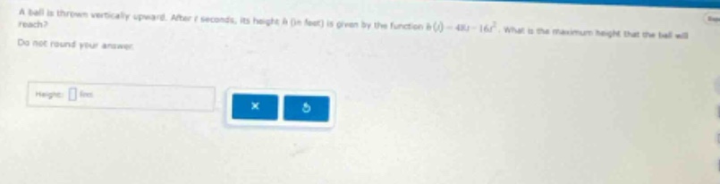 a ball is thrown vertically upward. after t seconds, its height h (in feet) is given by the function h(t)=48t - 16t². what is the maximum height that the ball will reach? do not round your answer. height: ft