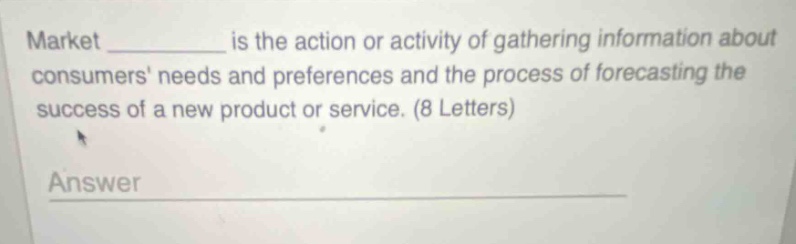 market __________ is the action or activity of gathering information about consumers needs and preferences and the process of forecasting the success of a new product or service. (8 letters)\nanswer __________