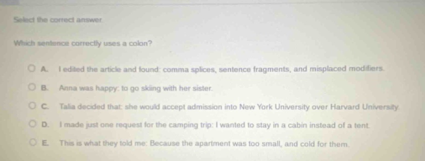 select the correct answer. which sentence correctly uses a colon? a. i edited the article and found: comma splices, sentence fragments, and misplaced modifiers. b. anna was happy: to go skiing with her sister. c. talia decided that: she would accept admission into new york university over harvard university. d. i made just one request for the camping trip: i wanted to stay in a cabin instead of a tent. e. this is what they told me: because the apartment was too small, and cold for them.