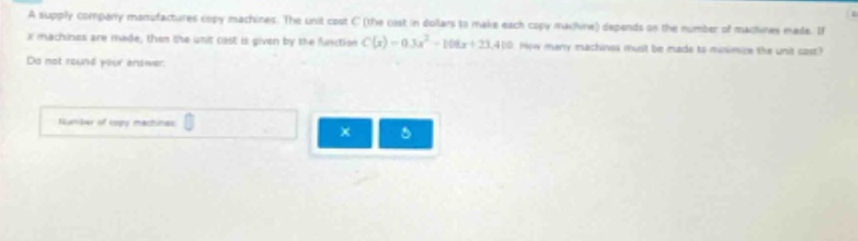 a supply company manufactures copy - machines. the unit cost c (the cost in dollars to make each copy machine) depends on the number of machines made. if x machines are made, then the unit cost is given by the function c(x)=0.3x² - 108x + 23410. how many machines must be made to minimize the unit cost? do not round your answer. number of copy machines: