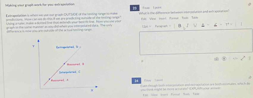 making your graph work for you: extrapolation\nextrapolation is when we use our graph outside of the testing range to make predictions. how can we do this if we are predicting outside of the testing range? using a ruler, make a dotted line that extends your best - fit line. now you use your graph in the same manner as you did when you interpolated data. the only difference is now you are outside of the actual testing range.\n23 essay 1 point\nwhat is the difference between interpolation and extrapolation?\nedit view insert format tools table\n12pt paragraph b i u a 2 t² :\n24 essay 1 point\neven though both interpolation and extrapolation are both estimates, which do you think might be more accurate? explain your answer.\nedit view insert format tools table