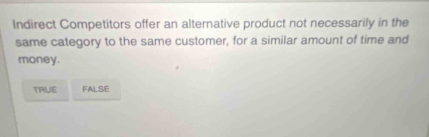 indirect competitors offer an alternative product not necessarily in the same category to the same customer, for a similar amount of time and money. true false