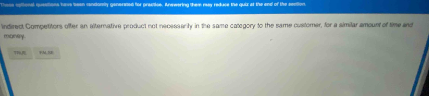 these optional questions have been randomly generated for practice. answering them may reduce the quiz at the end of the section. indirect competitors offer an alternative product not necessarily in the same category to the same customer, for a similar amount of time and money. true false