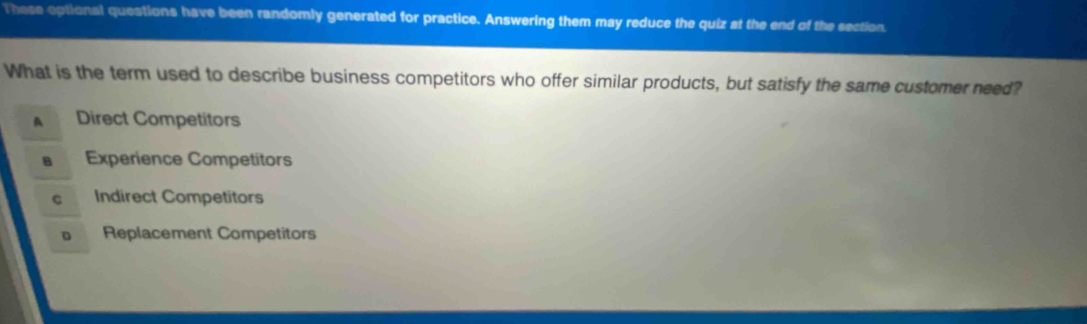 these optional questions have been randomly generated for practice. answering them may reduce the quiz at the end of the section. what is the term used to describe business competitors who offer similar products, but satisfy the same customer need? a direct competitors b experience competitors c indirect competitors d replacement competitors