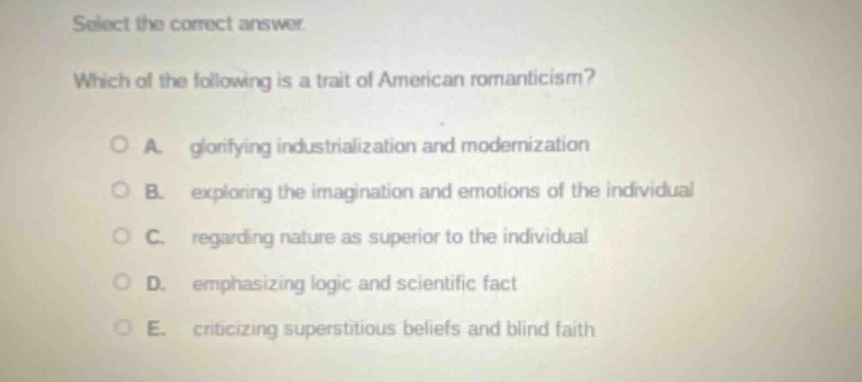 select the correct answer. which of the following is a trait of american romanticism? a. glorifying industrialization and modernization b. exploring the imagination and emotions of the individual c. regarding nature as superior to the individual d. emphasizing logic and scientific fact e. criticizing superstitious beliefs and blind faith
