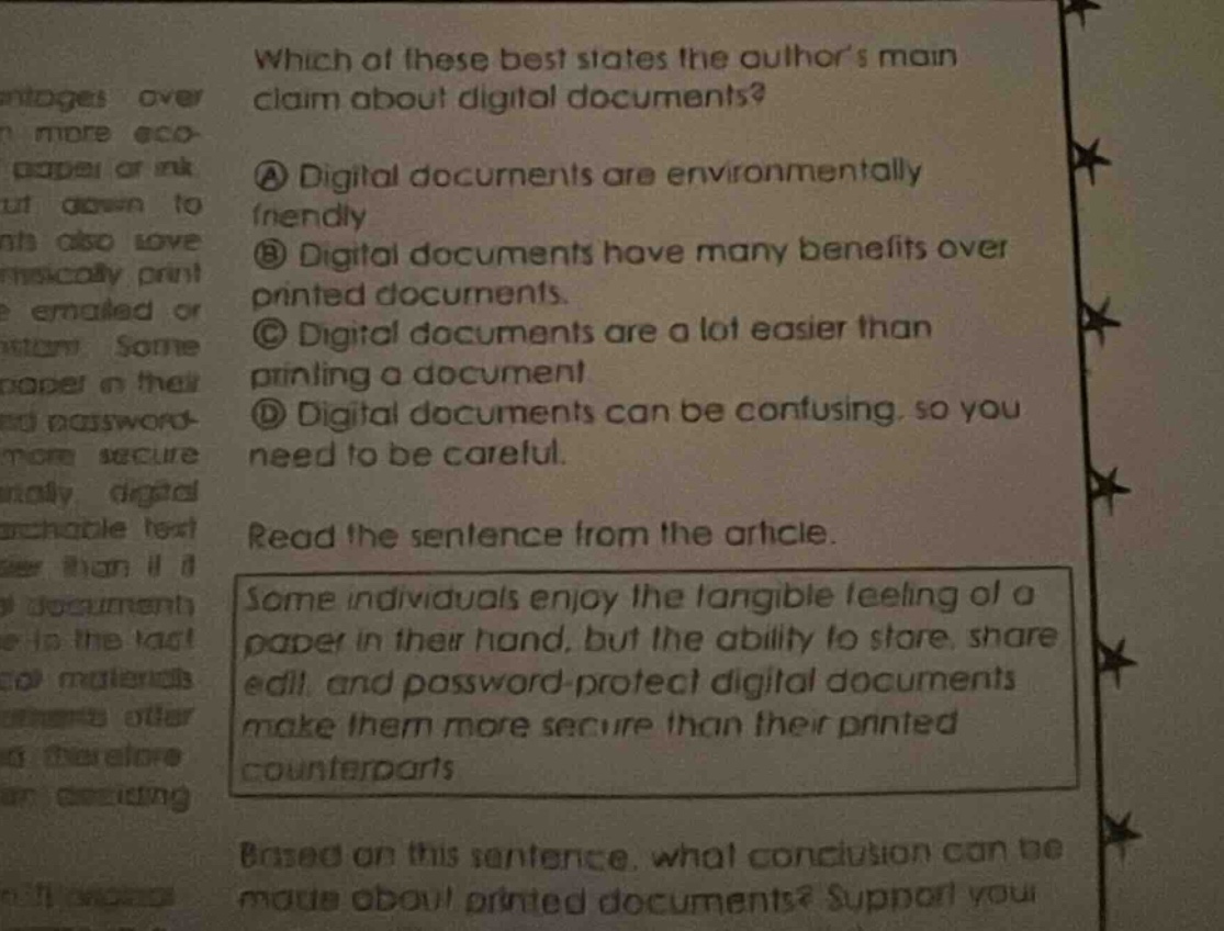 which of these best states the authors main claim about digital documents? a digital documents are environmentally friendly b digital documents have many benefits over printed documents. c digital documents are a lot easier than printing a document d digital documents can be confusing, so you need to be careful. read the sentence from the article. some individuals enjoy the tangible feeling of a paper in their hand, but the ability to store, share edit, and password - protect digital documents make them more secure than their printed counterparts based on this sentence, what conclusion can be made about printed documents? support you