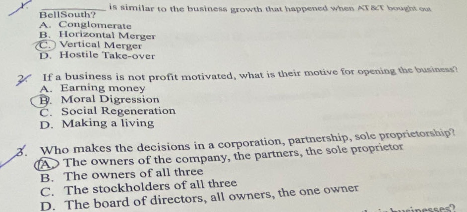 1. is similar to the business growth that happened when at&t bought out bellsouth? a. conglomerate b. horizontal merger c. vertical merger d. hostile take - over 2. if a business is not profit motivated, what is their motive for opening the business? a. earning money b. moral digression c. social regeneration d. making a living 3. who makes the decisions in a corporation, partnership, sole proprietorship? a. the owners of the company, the partners, the sole proprietor b. the owners of all three c. the stockholders of all three d. the board of directors, all owners, the one owner