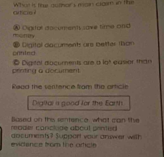 what is the authors main claim in the article? a digital documents save time and money. b digital documents are better than printed. c digital documents are a lot easier than printing a document. read the sentence from the article digital is good for the earth based on this sentence, what can the reader conclude about printed documents? support your answer with evidence from the article