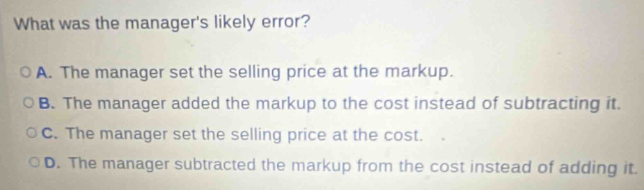 what was the managers likely error?\no a. the manager set the selling price at the markup.\no b. the manager added the markup to the cost instead of subtracting it.\no c. the manager set the selling price at the cost.\no d. the manager subtracted the markup from the cost instead of adding it.