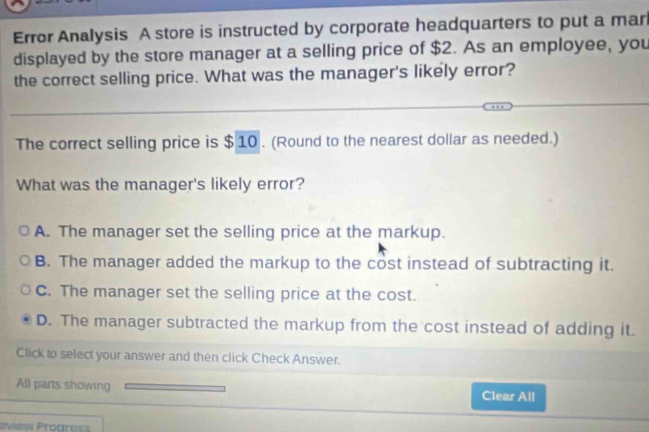 error analysis a store is instructed by corporate headquarters to put a mark displayed by the store manager at a selling price of $2. as an employee, you the correct selling price. what was the managers likely error? the correct selling price is $10. (round to the nearest dollar as needed.) what was the managers likely error? o a. the manager set the selling price at the markup. o b. the manager added the markup to the cost instead of subtracting it. o c. the manager set the selling price at the cost. o d. the manager subtracted the markup from the cost instead of adding it. click to select your answer and then click check answer. all parts showing clear all