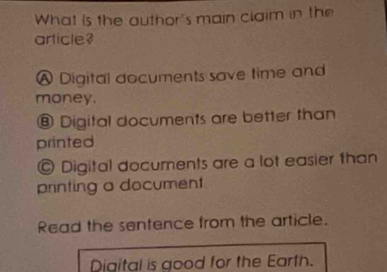 what is the authors main claim in the article?\na digital documents save time and money.\nb digital documents are better than printed\nc digital documents are a lot easier than printing a document\nread the sentence from the article.\ndigital is good for the earth.
