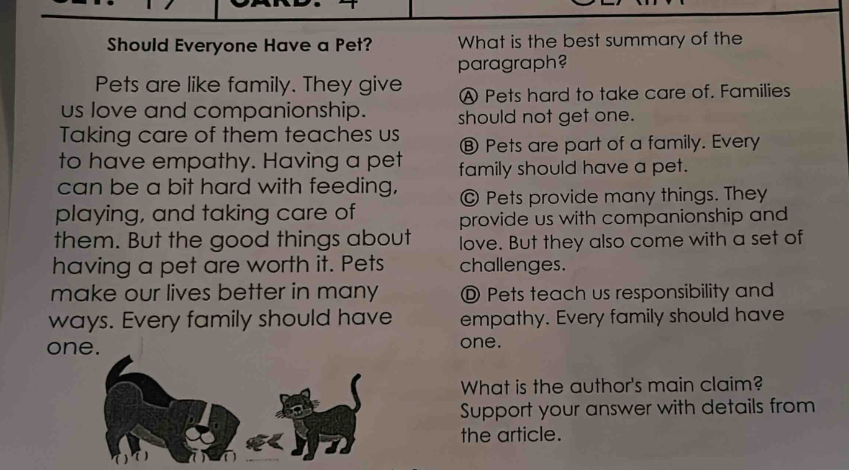 should everyone have a pet? pets are like family. they give us love and companionship. taking care of them teaches us to have empathy. having a pet can be a bit hard with feeding, playing, and taking care of them. but the good things about having a pet are worth it. pets make our lives better in many ways. every family should have one. what is the best summary of the paragraph? a pets hard to take care of. families should not get one. b pets are part of a family. every family should have a pet. c pets provide many things. they provide us with companionship and love. but they also come with a set of challenges. d pets teach us responsibility and empathy. every family should have one. what is the authors main claim? support your answer with details from the article.