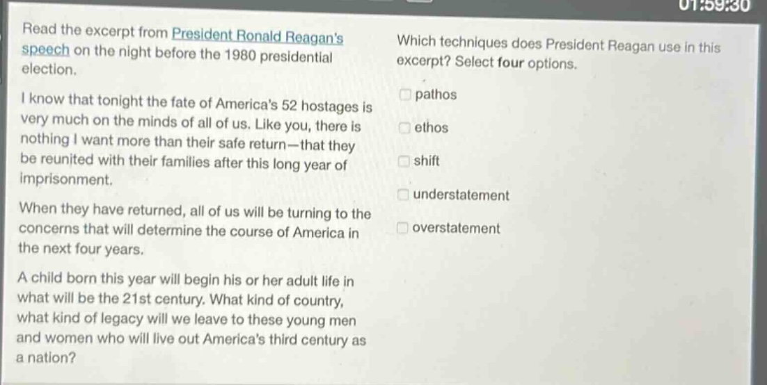 read the excerpt from president ronald reagans speech on the night before the 1980 presidential election. i know that tonight the fate of americas 52 hostages is very much on the minds of all of us. like you, there is nothing i want more than their safe return - that they be reunited with their families after this long year of imprisonment. when they have returned, all of us will be turning to the concerns that will determine the course of america in the next four years. a child born this year will begin his or her adult life in what will be the 21st century. what kind of country, what kind of legacy will we leave to these young men and women who will live out americas third century as a nation? which techniques does president reagan use in this excerpt? select four options. pathos ethos shift understatement overstatement
