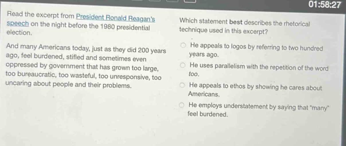 read the excerpt from president ronald reagans speech on the night before the 1980 presidential election. and many americans today, just as they did 200 years ago, feel burdened, stifled and sometimes even oppressed by government that has grown too large, too bureaucratic, too wasteful, too unresponsive, too uncaring about people and their problems. which statement best describes the rhetorical technique used in this excerpt? he appeals to logos by referring to two hundred years ago. he uses parallelism with the repetition of the word too. he appeals to ethos by showing he cares about americans. he employs understatement by saying that “many” feel burdened.