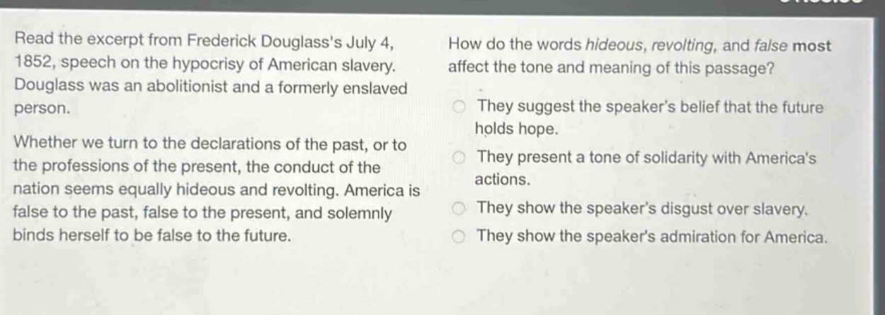 read the excerpt from frederick douglasss july 4, 1852, speech on the hypocrisy of american slavery. douglass was an abolitionist and a formerly enslaved person. whether we turn to the declarations of the past, or to the professions of the present, the conduct of the nation seems equally hideous and revolting. america is false to the past, false to the present, and solemnly binds herself to be false to the future. how do the words hideous, revolting, and false most affect the tone and meaning of this passage? they suggest the speakers belief that the future holds hope. they present a tone of solidarity with americas actions. they show the speakers disgust over slavery. they show the speakers admiration for america.