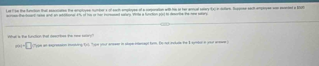 let f be the function that associates the employee number x of each employee of a corporation with his or her annual salary f(x) in dollars. suppose each employee was awarded a $500 across - the - board raise and an additional 4% of his or her increased salary. write a function p(x) to describe the new salary. what is the function that describes the new salary? p(x)= (type an expression involving f(x). type your answer in slope - intercept form. do not include the $ symbol in your answer.)