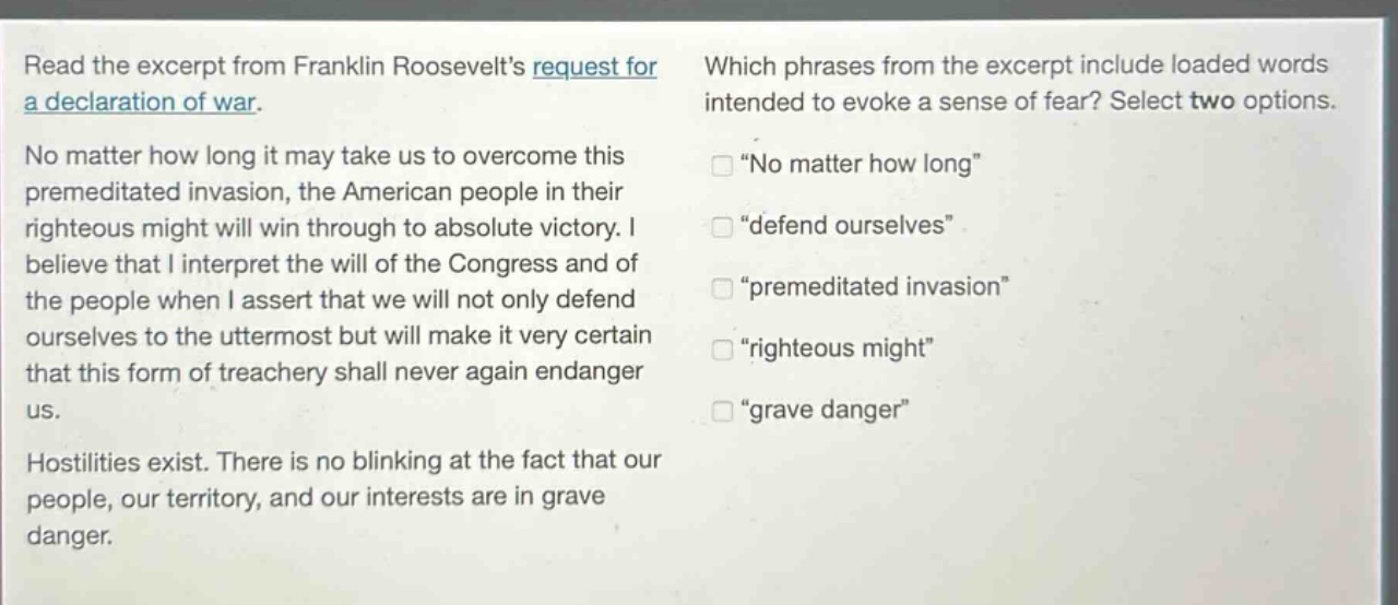 read the excerpt from franklin roosevelts request for a declaration of war. no matter how long it may take us to overcome this premeditated invasion, the american people in their righteous might will win through to absolute victory. i believe that i interpret the will of the congress and of the people when i assert that we will not only defend ourselves to the uttermost but will make it very certain that this form of treachery shall never again endanger us. hostilities exist. there is no blinking at the fact that our people, our territory, and our interests are in grave danger. which phrases from the excerpt include loaded words intended to evoke a sense of fear? select two options. \no matter how long\ \defend ourselves\ \premeditated invasion\ \righteous might\ \grave danger\