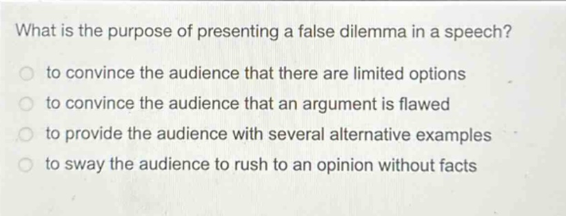 what is the purpose of presenting a false dilemma in a speech? to convince the audience that there are limited options to convince the audience that an argument is flawed to provide the audience with several alternative examples to sway the audience to rush to an opinion without facts