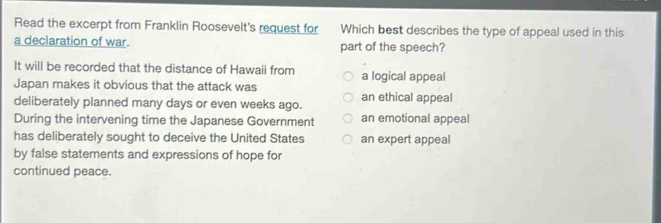 read the excerpt from franklin roosevelts request for a declaration of war. it will be recorded that the distance of hawaii from japan makes it obvious that the attack was deliberately planned many days or even weeks ago. during the intervening time the japanese government has deliberately sought to deceive the united states by false statements and expressions of hope for continued peace. which best describes the type of appeal used in this part of the speech? a logical appeal an ethical appeal an emotional appeal an expert appeal
