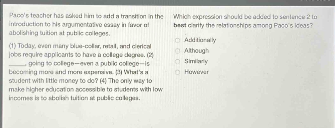 pacos teacher has asked him to add a transition in the introduction to his argumentative essay in favor of abolishing tuition at public colleges. (1) today, even many blue - collar, retail, and clerical jobs require applicants to have a college degree. (2) ____, going to college - even a public college - is becoming more and more expensive. (3) whats a student with little money to do? (4) the only way to make higher education accessible to students with low incomes is to abolish tuition at public colleges. which expression should be added to sentence 2 to best clarify the relationships among pacos ideas? additionally although similarly however